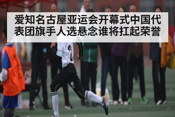爱知名古屋亚运会开幕式中国代表团旗手人选悬念谁将扛起荣誉
